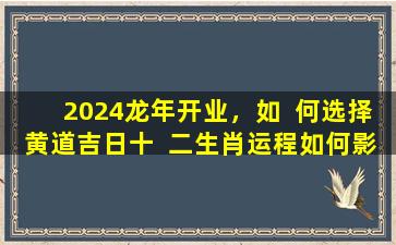 2024龙年开业，如  何选择黄道吉日十  二生肖运程如何影响运势精准测算有哪些方法
